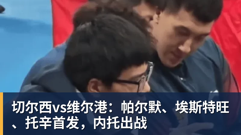 切尔西vs维尔港:帕尔默、埃斯特旺、托辛首发,内托出战 切尔西vs维尔港:帕尔默、埃斯特旺、托辛首发,内托出战
