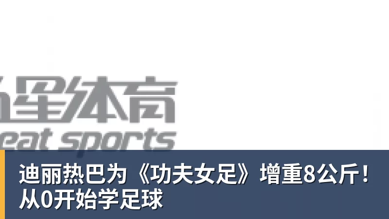 九游体育迪丽热巴为《功夫女足》增重8公斤！从0开始学足球
