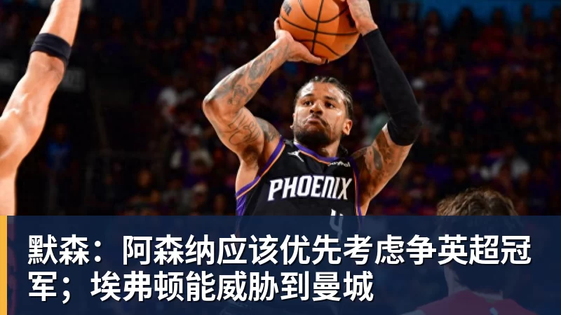 九游体育默森:阿森纳应该优先考虑争英超冠军;埃弗顿能威胁到曼城 九游体育默森:阿森纳应该优先考虑争英超冠军;埃弗顿能威胁到曼城
