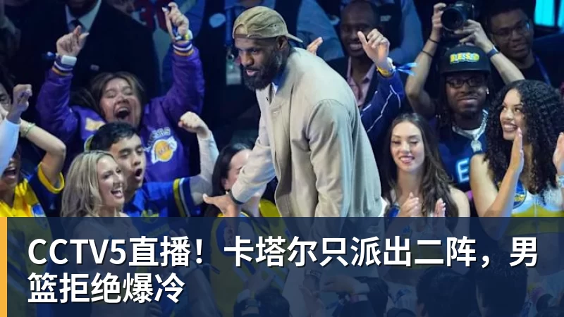 九游体育CCTV5直播！卡塔尔只派出二阵，男篮拒绝爆冷